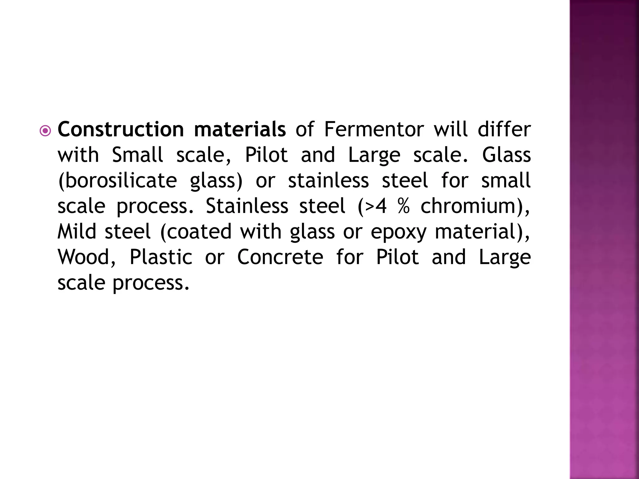  Construction materials of Fermentor will differ
with Small scale, Pilot and Large scale. Glass
(borosilicate glass) or stainless steel for small
scale process. Stainless steel (>4 % chromium),
Mild steel (coated with glass or epoxy material),
Wood, Plastic or Concrete for Pilot and Large
scale process.
 