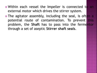  Within each vessel the Impeller is connected to an
external motor which drives the stirrer system.
 The agitator assembly, including the seal, is often a
potential route of contamination. To prevent this
problem, the Shaft has to pass into the fermentor
through a set of aseptic Stirrer shaft seals.
 