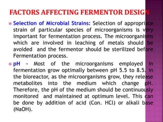  Selection of Microbial Strains: Selection of appropriate
strain of particular species of microorganisms is very
important for fermentation process. The microorganisms
which are involved in leaching of metals should be
avoided and the fermentor should be sterilized before
Fermentation process.
 pH – Most of the microorganisms employed in
fermentation grow optimally between pH 5.5 to 8.5. in
the bioreactor, as the microorganisms grow, they release
metabolites into the medium which change pH.
Therefore, the pH of the medium should be continuously
monitored and maintained at optimum level. This can
be done by addition of acid (Con. HCl) or alkali base
(NaOH).
 