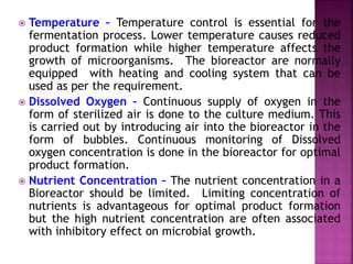  Temperature – Temperature control is essential for the
fermentation process. Lower temperature causes reduced
product formation while higher temperature affects the
growth of microorganisms. The bioreactor are normally
equipped with heating and cooling system that can be
used as per the requirement.
 Dissolved Oxygen – Continuous supply of oxygen in the
form of sterilized air is done to the culture medium. This
is carried out by introducing air into the bioreactor in the
form of bubbles. Continuous monitoring of Dissolved
oxygen concentration is done in the bioreactor for optimal
product formation.
 Nutrient Concentration – The nutrient concentration in a
Bioreactor should be limited. Limiting concentration of
nutrients is advantageous for optimal product formation
but the high nutrient concentration are often associated
with inhibitory effect on microbial growth.
 