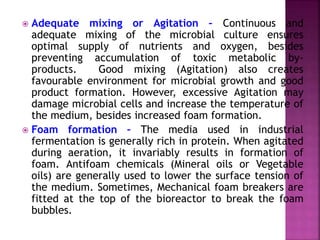  Adequate mixing or Agitation – Continuous and
adequate mixing of the microbial culture ensures
optimal supply of nutrients and oxygen, besides
preventing accumulation of toxic metabolic by-
products. Good mixing (Agitation) also creates
favourable environment for microbial growth and good
product formation. However, excessive Agitation may
damage microbial cells and increase the temperature of
the medium, besides increased foam formation.
 Foam formation – The media used in industrial
fermentation is generally rich in protein. When agitated
during aeration, it invariably results in formation of
foam. Antifoam chemicals (Mineral oils or Vegetable
oils) are generally used to lower the surface tension of
the medium. Sometimes, Mechanical foam breakers are
fitted at the top of the bioreactor to break the foam
bubbles.
 