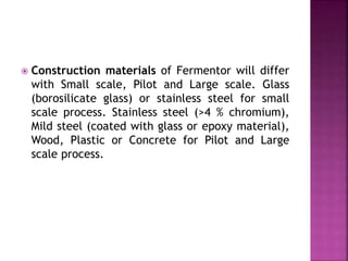  Construction materials of Fermentor will differ
with Small scale, Pilot and Large scale. Glass
(borosilicate glass) or stainless steel for small
scale process. Stainless steel (>4 % chromium),
Mild steel (coated with glass or epoxy material),
Wood, Plastic or Concrete for Pilot and Large
scale process.
 