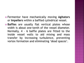  Fermentor have mechanically moving Agitators
or Impellers within a baffled cylindrical vessel.
 Baffles are usually flat vertical plates whose
width is about one-tenth of the vessel diameter.
Normally, 4 – 6 baffle plates are fitted to the
inside vessel walls to aid mixing and mass
transfer by increasing turbulence, preventing
vortex formation and eliminating ‘dead spaces’.
 