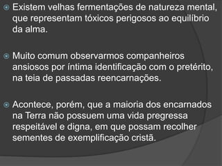 Existem velhas fermentações de natureza mental, que representam tóxicos perigosos ao equilíbrio da alma.Muito comum observarmos companheiros ansiosos por íntima identificação com o pretérito, na teia de passadas reencarnações.Acontece, porém, que a maioria dos encarnados na Terra não possuem uma vida pregressa respeitável e digna, em que possam recolher sementes de exemplificação cristã.