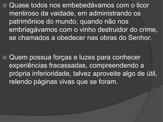 Quase todos nos embebedávamos com o licor mentiroso da vaidade, em administrando os patrimônios do mundo, quando não nos embriagávamos com o vinho destruidor do crime, se chamados a obedecer nas obras do Senhor.Quem possua forças e luzes para conhecer experiências fracassadas, compreendendo a própria inferioridade, talvez aproveite algo de útil, relendo páginas vivas que se foram. 