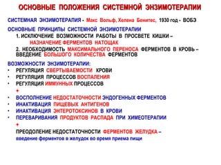 ОСНОВНЫЕ  ПОЛОЖЕНИЯ  СИСТЕМНОЙ  ЭНЗИМОТЕРАПИИ СИСТЕМНАЯ  ЭНЗИМОТЕРАПИЯ  -  Макс  Вольф, Хелена  Бенитес,   1930 год -  ВОБЭ ОСНОВНЫЕ  ПРИНЦИПЫ  СИСТЕМНОЙ  ЭНЗИМОТЕРАПИИ 1. ИСКЛЮЧЕНИЕ  ВОЗМОЖНОСТИ  РАБОТЫ  В  ПРОСВЕТЕ  КИШКИ –  НАЗНАЧЕНИЕ ФЕРМЕНТОВ  НАТОЩАК 2.  НЕОБХОДИМОСТЬ  МАКСИМАЛЬНОГО   ПЕРЕНОСА   ФЕРМЕНТОВ  В  КРОВЬ –  ВВЕДЕНИЕ  БОЛЬШОГО  КОЛИЧЕСТВА   ФЕРМЕНТОВ ВОЗМОЖНОСТИ  ЭНЗИМОТЕРАПИИ: РЕГУЛЯЦИЯ  СВЕРТЫВАЕМОСТИ   КРОВИ РЕГУЛЯЦИЯ  ПРОЦЕССОВ  ВОСПАЛЕНИЯ РЕГУЛЯЦИЯ  ИММУННЫХ  ПРОЦЕССОВ + ВОСПОЛНЕНИЕ  НЕДОСТАТОЧНОСТИ  ЭНДОГЕННЫХ ФЕРМЕНТОВ ИНАКТИВАЦИЯ  ПИЩЕВЫХ  АНТИГЕНОВ ИНАКТИВАЦИЯ  ЭНТЕРОТОКСИНОВ   В  КРОВИ ПЕРЕВАРИВАНИЯ  ПРОДУКТОВ  РАСПАДА   ПРИ  ХИМЕОТЕРАПИИ + ПРЕОДОЛЕНИЕ   НЕДОСТАТОЧНОСТИ  ФЕРМЕНТОВ  ЖЕЛУДКА  –  введение ферментов в желудок во время приема пищи 