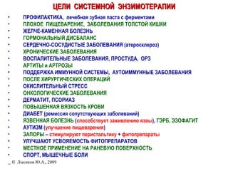 ЦЕЛИ  СИСТЕМНОЙ  ЭНЗИМОТЕРАПИИ ПРОФИЛАКТИКА,  лечебная зубная паста с ферментами ПЛОХОЕ  ПИЩЕВАРЕНИЕ,  ЗАБОЛЕВАНИЯ ТОЛСТОЙ КИШКИ ЖЕЛЧЕ-КАМЕННАЯ БОЛЕЗНЬ ГОРМОНАЛЬНЫЙ ДИСБАЛАНС СЕРДЕЧНО-СОСУДИСТЫЕ ЗАБОЛЕВАНИЯ (атеросклероз) ХРОНИЧЕСКИЕ ЗАБОЛЕВАНИЯ ВОСПАЛИТЕЛЬНЫЕ ЗАБОЛЕВАНИЯ, ПРОСТУДА,  ОРЗ АРТИТЫ и АРТРОЗЫ ПОДДЕРЖКА ИММУННОЙ СИСТЕМЫ,  АУТОИММУННЫЕ ЗАБОЛЕВАНИЯ ПОСЛЕ ХИРУРГИЧЕСКИХ ОПЕРАЦИЙ ОКИСЛИТЕЛЬНЫЙ СТРЕСС ОНКОЛОГИЧЕСКИЕ ЗАБОЛЕВАНИЯ ДЕРМАТИТ, ПСОРИАЗ ПОВЫШЕННАЯ ВЯЗКОСТЬ КРОВИ ДИАБЕТ (ремиссия сопутствующих заболеваний) ЯЗВЕННАЯ БОЛЕЗНЬ  ( способствует заживлению язвы ),  ГЭРБ, ЭЗОФАГИТ АУТИЗМ ( улучшение пищеварения ) ЗАПОРЫ  –  стимулируют перистальтику  +  фитопрепараты УЛУЧШАЮТ УСВОЯЕМОСТЬ ФИТОПРЕПАРАТОВ МЕСТНОЕ ПРИМЕНЕНИЕ НА РАНЕВУЮ ПОВЕРХНОСТЬ СПОРТ, МЫШЕЧНЫЕ БОЛИ _  ©   Лысиков Ю.А., 2009 