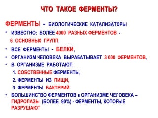 ЧТО  ТАКОЕ  ФЕРМЕНТЫ? ФЕРМЕНТЫ   -  БИОЛОГИЧЕСКИЕ  КАТАЛИЗАТОРЫ   ИЗВЕСТНО:   БОЛЕЕ  4000  РАЗНЫХ ФЕРМЕНТОВ   -  6  ОСНОВНЫХ  ГРУПП , ВСЕ  ФЕРМЕНТЫ   -  БЕЛКИ , ОРГАНИЗМ ЧЕЛОВЕКА  ВЫРАБАТЫВАЕТ  3 000  ФЕРМЕНТОВ ,  В  ОРГАНИЗМЕ  РАБОТАЮТ:  1.  СОБСТВЕННЫЕ  ФЕРМЕНТЫ, 2. ФЕРМЕНТЫ  ИЗ  ПИЩИ,   3. ФЕРМЕНТЫ  БАКТЕРИЙ БОЛЬШИНСТВО ФЕРМЕНТОВ в ОРГАНИЗМЕ ЧЕЛОВЕКА – ГИДРОЛАЗЫ   (БОЛЕЕ  90%) - ФЕРМЕНТЫ, КОТОРЫЕ  РАЗРУШАЮТ 