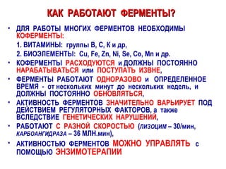 КАК  РАБОТАЮТ  ФЕРМЕНТЫ?   ДЛЯ  РАБОТЫ  МНОГИХ  ФЕРМЕНТОВ  НЕОБХОДИМЫ  КОФЕРМЕНТЫ:   1. ВИТАМИНЫ :   группы В, С, К и др,  2. БИОЭЛЕМЕНТЫ:   Cu, Fe, Zn, Ni, Se, Co, Mn  и др. КОФЕРМЕНТЫ  РАСХОДУЮТСЯ   и ДОЛЖНЫ  ПОСТОЯННО   НАРАБАТЫВАТЬСЯ  или   ПОСТУПАТЬ  ИЗВНЕ , ФЕРМЕНТЫ  РАБОТАЮТ  ОДНОРАЗОВО   и  ОПРЕДЕЛЕННОЕ  ВРЕМЯ  -  от нескольких  минут  до  нескольких  недель,  и  ДОЛЖНЫ  ПОСТОЯННО  ОБНОВЛЯТЬСЯ , АКТИВНОСТЬ  ФЕРМЕНТОВ  ЗНАЧИТЕЛЬНО  ВАРЬИРУЕТ   ПОД  ДЕЙСТВИЕМ  РЕГУЛЯТОРНЫХ  ФАКТОРОВ, а  также  ВСЛЕДСТВИЕ  ГЕНЕТИЧЕСКИХ  НАРУШЕНИЙ , РАБОТАЮТ  С  РАЗНОЙ  СКОРОСТЬЮ   ( ЛИЗОЦИМ  – 30/мин,  КАРБОАНГИДРАЗА  – 36 МЛН.мин), АКТИВНОСТЬЮ  ФЕРМЕНТОВ  МОЖНО  УПРАВЛЯТЬ   с ПОМОЩЬЮ   ЭНЗИМОТЕРАПИИ 