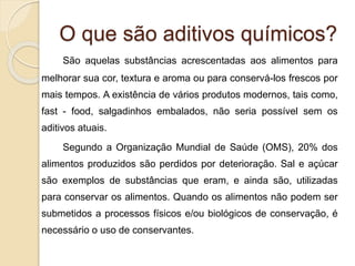 O que são aditivos químicos?
São aquelas substâncias acrescentadas aos alimentos para
melhorar sua cor, textura e aroma ou para conservá-los frescos por
mais tempos. A existência de vários produtos modernos, tais como,
fast - food, salgadinhos embalados, não seria possível sem os
aditivos atuais.
Segundo a Organização Mundial de Saúde (OMS), 20% dos
alimentos produzidos são perdidos por deterioração. Sal e açúcar
são exemplos de substâncias que eram, e ainda são, utilizadas
para conservar os alimentos. Quando os alimentos não podem ser
submetidos a processos físicos e/ou biológicos de conservação, é
necessário o uso de conservantes.
 