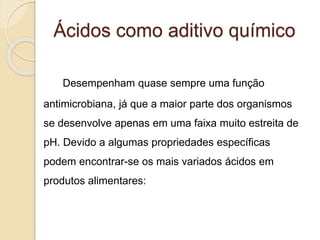 Ácidos como aditivo químico
Desempenham quase sempre uma função
antimicrobiana, já que a maior parte dos organismos
se desenvolve apenas em uma faixa muito estreita de
pH. Devido a algumas propriedades específicas
podem encontrar-se os mais variados ácidos em
produtos alimentares:
 