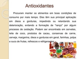 Antioxidantes
Procuram manter os alimentos em boas condições de
consumo por mais tempo. Eles têm sua principal aplicação
em óleos e gorduras, impedindo ou retardando sua
deterioração, evitando a formação de "ranço" por algum
processo de oxidação. Podem ser encontrado em sorvetes,
leite de coco, produtos de cacau, conservas de carne,
cerveja, margarina, óleos e gorduras em geral, farinhas, polpa
e suco de frutas, refrescos e refrigerantes.
 