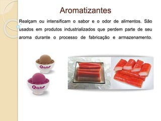 Aromatizantes
Realçam ou intensificam o sabor e o odor de alimentos. São
usados em produtos industrializados que perdem parte de seu
aroma durante o processo de fabricação e armazenamento.
 