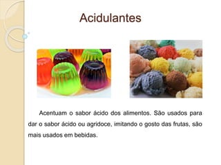 Acidulantes
Acentuam o sabor ácido dos alimentos. São usados para
dar o sabor ácido ou agridoce, imitando o gosto das frutas, são
mais usados em bebidas.
 