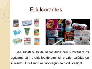 Edulcorantes
São substâncias de sabor doce que substituem os
açúcares com o objetivo de diminuir o valor calórico do
alimento . É utilizado na fabricação de produtos light.
 