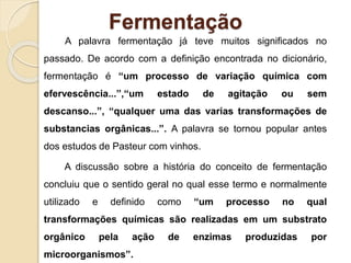 Fermentação
A palavra fermentação já teve muitos significados no
passado. De acordo com a definição encontrada no dicionário,
fermentação é “um processo de variação química com
efervescência...”,“um estado de agitação ou sem
descanso...”, “qualquer uma das varias transformações de
substancias orgânicas...”. A palavra se tornou popular antes
dos estudos de Pasteur com vinhos.
A discussão sobre a história do conceito de fermentação
concluiu que o sentido geral no qual esse termo e normalmente
utilizado e definido como “um processo no qual
transformações químicas são realizadas em um substrato
orgânico pela ação de enzimas produzidas por
microorganismos”.
 