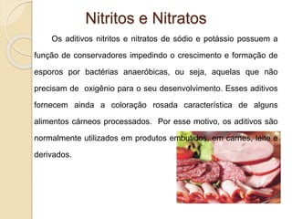 Nitritos e Nitratos
Os aditivos nitritos e nitratos de sódio e potássio possuem a
função de conservadores impedindo o crescimento e formação de
esporos por bactérias anaeróbicas, ou seja, aquelas que não
precisam de oxigênio para o seu desenvolvimento. Esses aditivos
fornecem ainda a coloração rosada característica de alguns
alimentos cárneos processados. Por esse motivo, os aditivos são
normalmente utilizados em produtos embutidos, em carnes, leite e
derivados.
 