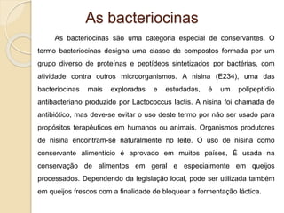 As bacteriocinas
As bacteriocinas são uma categoria especial de conservantes. O
termo bacteriocinas designa uma classe de compostos formada por um
grupo diverso de proteínas e peptídeos sintetizados por bactérias, com
atividade contra outros microorganismos. A nisina (E234), uma das
bacteriocinas mais exploradas e estudadas, é um polipeptídio
antibacteriano produzido por Lactococcus lactis. A nisina foi chamada de
antibiótico, mas deve-se evitar o uso deste termo por não ser usado para
propósitos terapêuticos em humanos ou animais. Organismos produtores
de nisina encontram-se naturalmente no leite. O uso de nisina como
conservante alimentício é aprovado em muitos países, É usada na
conservação de alimentos em geral e especialmente em queijos
processados. Dependendo da legislação local, pode ser utilizada também
em queijos frescos com a finalidade de bloquear a fermentação láctica.
 