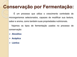 Conservação por Fermentação:
É um processo que utiliza o crescimento controlado de
microrganismos selecionados, capazes de modificar sua textura,
sabor e aroma, como também suas propriedades nutricionais.
Vejamos os tipos de fermentação usados no processo de
conservação:
 Alcoólica
 Acéptica
 Láctica
 