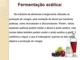 Fermentação acética:
Na indústria de alimentos é largamente utilizada na
produção de vinagre, pela oxidação do álcool por bactérias
acéticas, como Acinobacter e Gluconobacter. Porém, várias
espécies acéticas podem oxidar o álcool a ácido acético, mas
muitas delas também podem oxidar o ácido acético a gás
carbônico e água, o que é indesejável, quando se tem como
objetivo a produção do vinagre
 