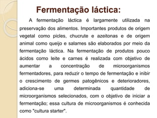 Fermentação láctica:
A fermentação láctica é largamente utilizada na
preservação dos alimentos. Importantes produtos de origem
vegetal como picles, chucrute e azeitonas e de origem
animal como queijo e salames são elaborados por meio da
fermentação láctica. Na fermentação de produtos pouco
ácidos como leite e carnes é realizada com objetivo de
aumentar a concentração de microorganismos
fermentadores, para reduzir o tempo de fermentação e inibir
o crescimento de germes patogênicos e deterioradores,
adiciona-se uma determinada quantidade de
microorganismos selecionados, com o objetivo de iniciar a
fermentação; essa cultura de microorganismos é conhecida
como "cultura starter".
 