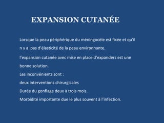 Lorsque la peau périphérique du méningocèle est fixée et qu’il  n y a  pas d’élasticité de la peau environnante.  l’expansion cutanée avec mise en place d’expanders est une bonne solution.  Les inconvénients sont : deux interventions chirurgicales  Durée du gonflage deux à trois mois. Morbidité importante due le plus souvent à l’infection. EXPANSION CUTANÉE 