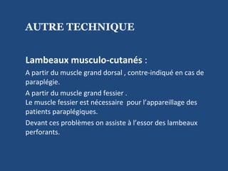 AUTRE TECHNIQUE Lambeaux musculo-cutanés  : A partir du muscle grand dorsal , contre-indiqué en cas de  paraplégie. A partir du muscle grand fessier .  Le muscle fessier est nécessaire  pour l’appareillage des patients paraplégiques.  Devant ces problèmes on assiste à l’essor des lambeaux perforants. 