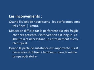 Les inconvénients : Quand il s’agit de nourrissons , les perforantes sont très fines  (- 1mm). Dissection difficile car la perforante est très fragile chez ces patients. L’intervention est longue 3 à 4heures) et nécessitant un entrainement micro –chirurgical. Quand la perte de substance est importante :il est nécessaire d’utiliser 2 lambeaux dans le même temps opératoire. 