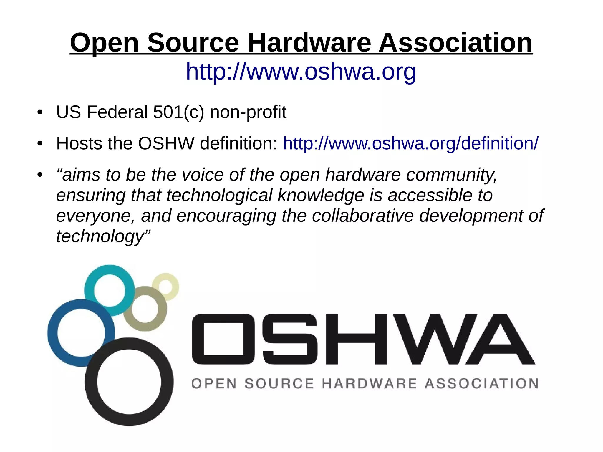 Open Source Hardware Association
http://www.oshwa.org
● US Federal 501(c) non-profit
● Hosts the OSHW definition: http://www.oshwa.org/definition/
● “aims to be the voice of the open hardware community,
ensuring that technological knowledge is accessible to
everyone, and encouraging the collaborative development of
technology”
 