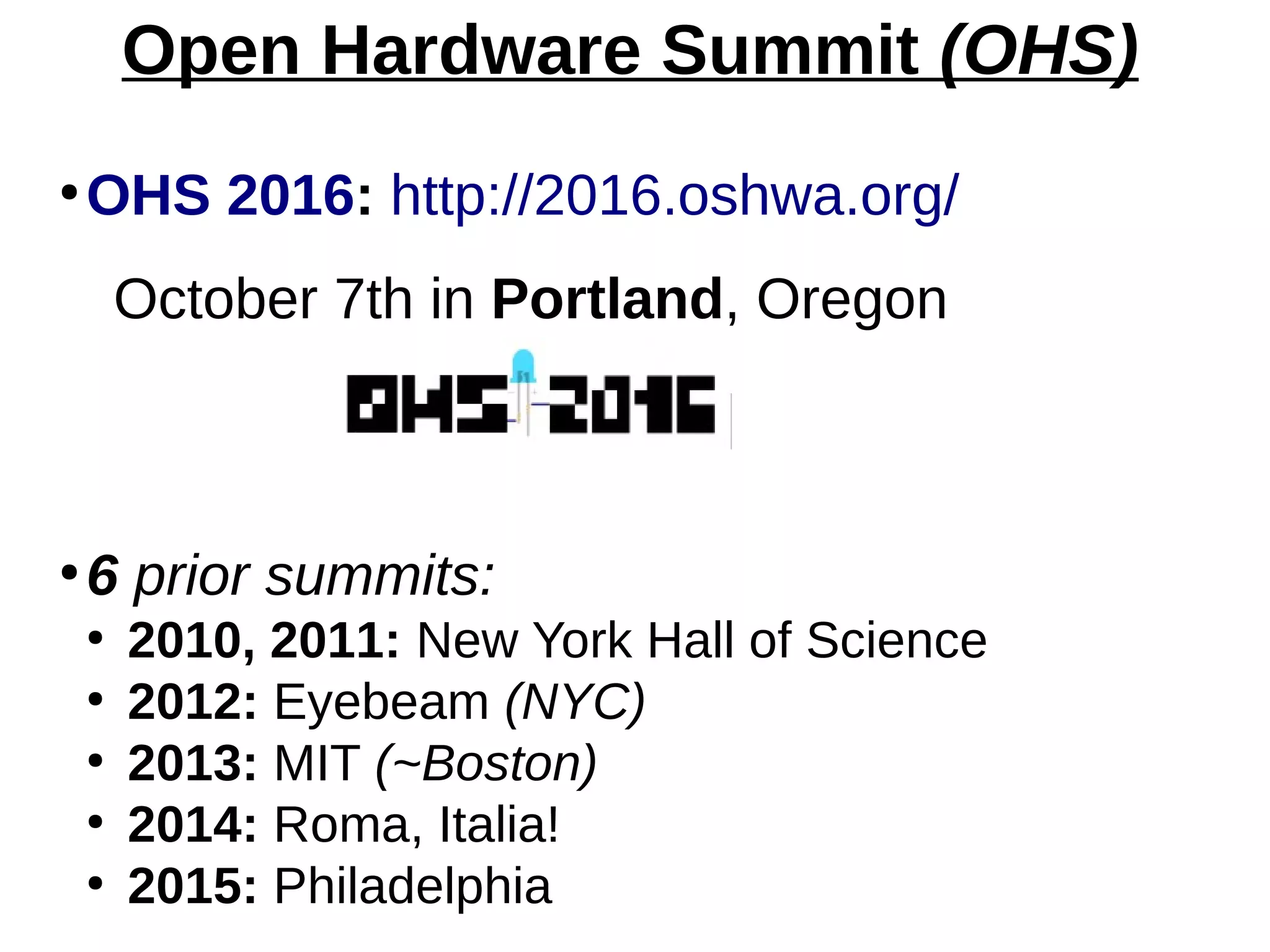 Open Hardware Summit (OHS)
●
OHS 2016: http://2016.oshwa.org/
October 7th in Portland, Oregon
●
6 prior summits:
●
2010, 2011: New York Hall of Science
●
2012: Eyebeam (NYC)
●
2013: MIT (~Boston)
●
2014: Roma, Italia!
●
2015: Philadelphia
 