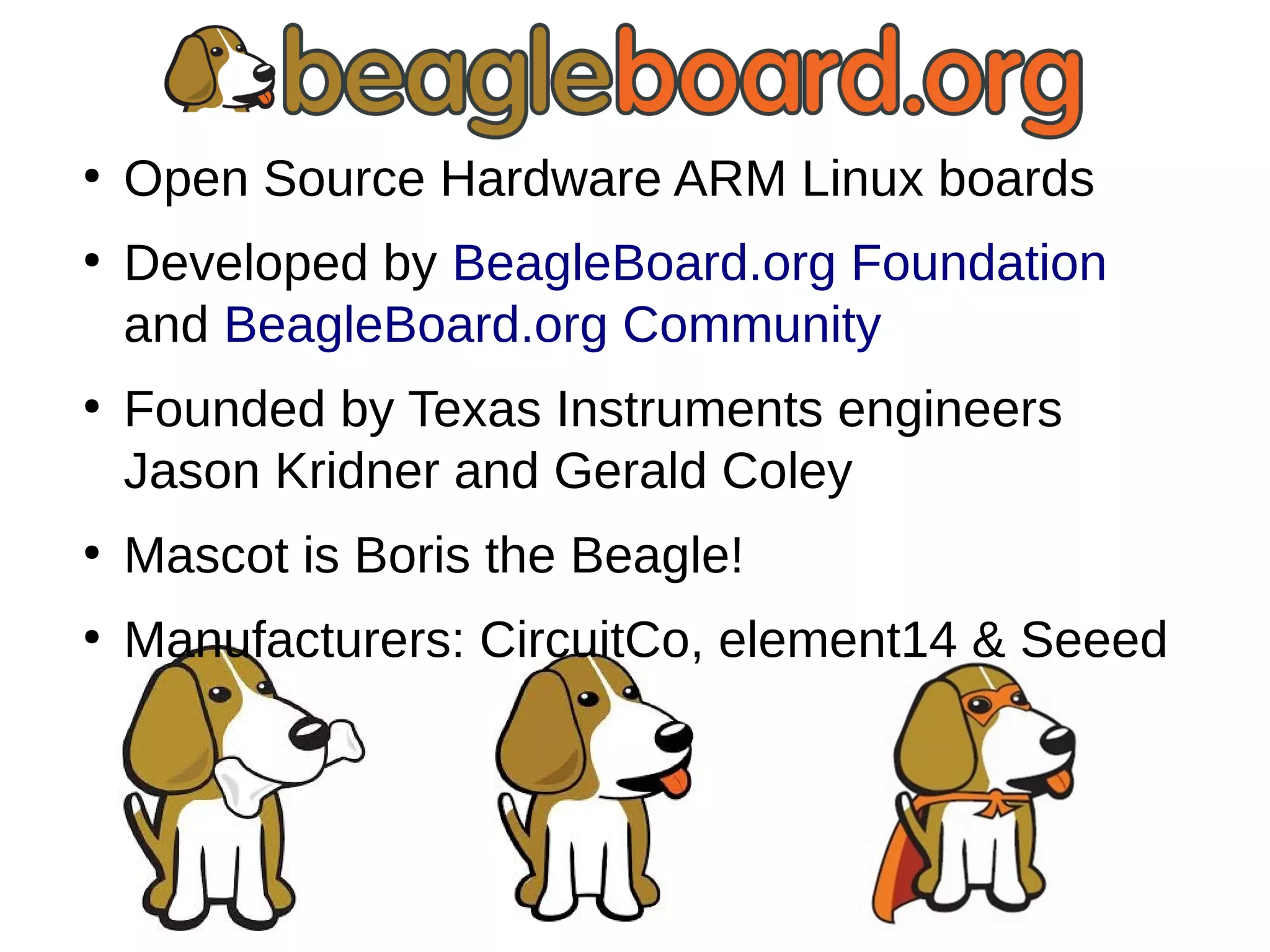 ●
Open Source Hardware ARM Linux boards
●
Developed by BeagleBoard.org Foundation
and BeagleBoard.org Community
●
Founded by Texas Instruments engineers
Jason Kridner and Gerald Coley
●
Mascot is Boris the Beagle!
●
Manufacturers: CircuitCo, element14 & Seeed
 