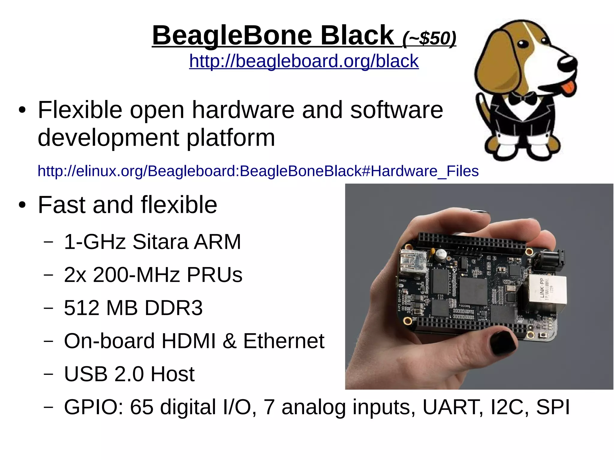 BeagleBone Black (~$50)
http://beagleboard.org/black
● Flexible open hardware and software
development platform
http://elinux.org/Beagleboard:BeagleBoneBlack#Hardware_Files
● Fast and flexible
– 1-GHz Sitara ARM
– 2x 200-MHz PRUs
– 512 MB DDR3
– On-board HDMI & Ethernet
– USB 2.0 Host
– GPIO: 65 digital I/O, 7 analog inputs, UART, I2C, SPI
 