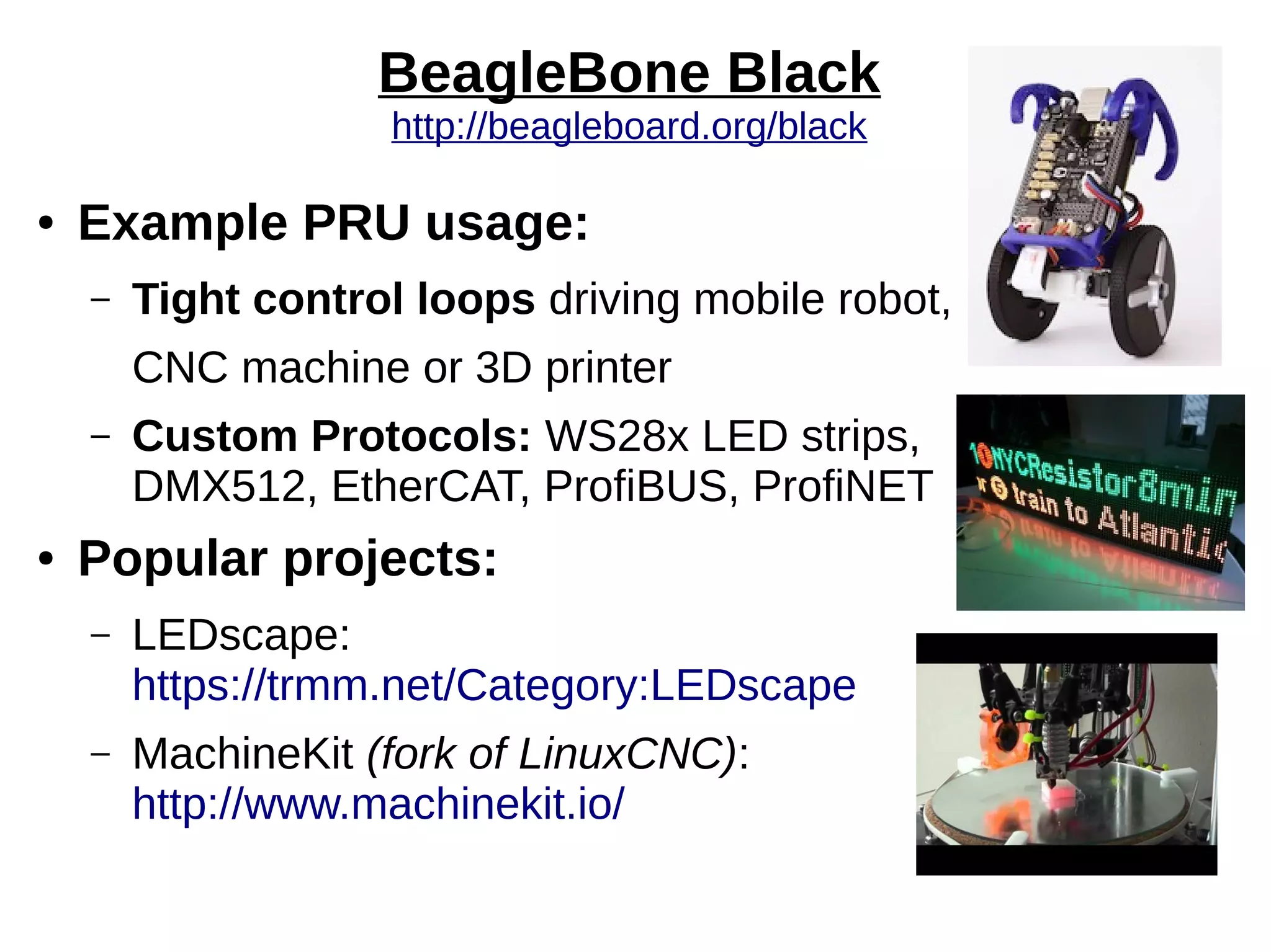 BeagleBone Black
http://beagleboard.org/black
● Example PRU usage:
– Tight control loops driving mobile robot,
CNC machine or 3D printer
– Custom Protocols: WS28x LED strips,
DMX512, EtherCAT, ProfiBUS, ProfiNET
● Popular projects:
– LEDscape:
https://trmm.net/Category:LEDscape
– MachineKit (fork of LinuxCNC):
http://www.machinekit.io/
 