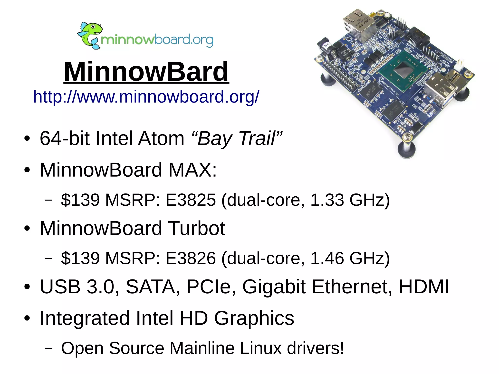 MinnowBard
http://www.minnowboard.org/
● 64-bit Intel Atom “Bay Trail”
● MinnowBoard MAX:
– $139 MSRP: E3825 (dual-core, 1.33 GHz)
● MinnowBoard Turbot
– $139 MSRP: E3826 (dual-core, 1.46 GHz)
● USB 3.0, SATA, PCIe, Gigabit Ethernet, HDMI
● Integrated Intel HD Graphics
– Open Source Mainline Linux drivers!
 