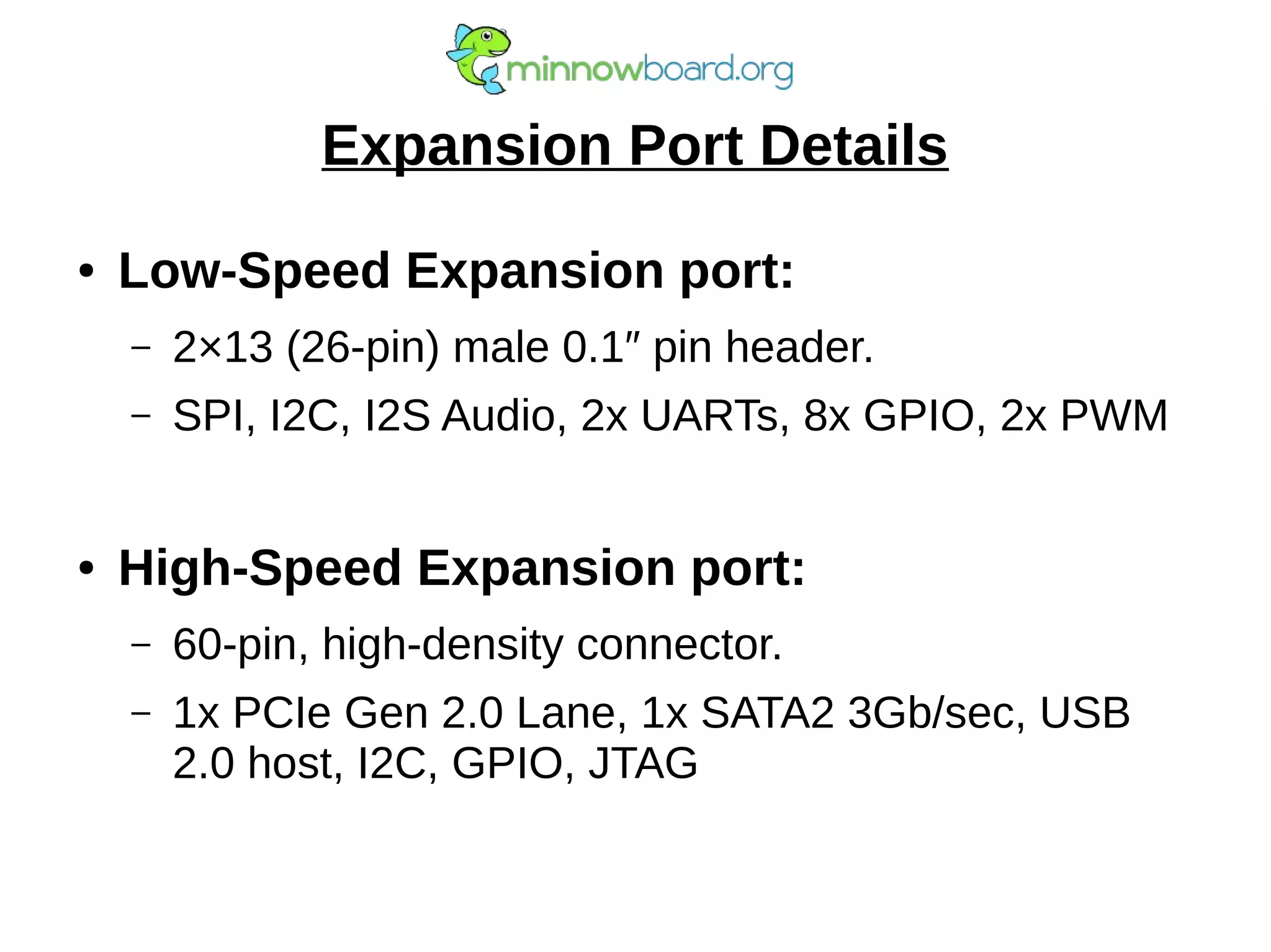 Expansion Port Details
● Low-Speed Expansion port:
– 2×13 (26-pin) male 0.1″ pin header.
– SPI, I2C, I2S Audio, 2x UARTs, 8x GPIO, 2x PWM
● High-Speed Expansion port:
– 60-pin, high-density connector.
– 1x PCIe Gen 2.0 Lane, 1x SATA2 3Gb/sec, USB
2.0 host, I2C, GPIO, JTAG
 