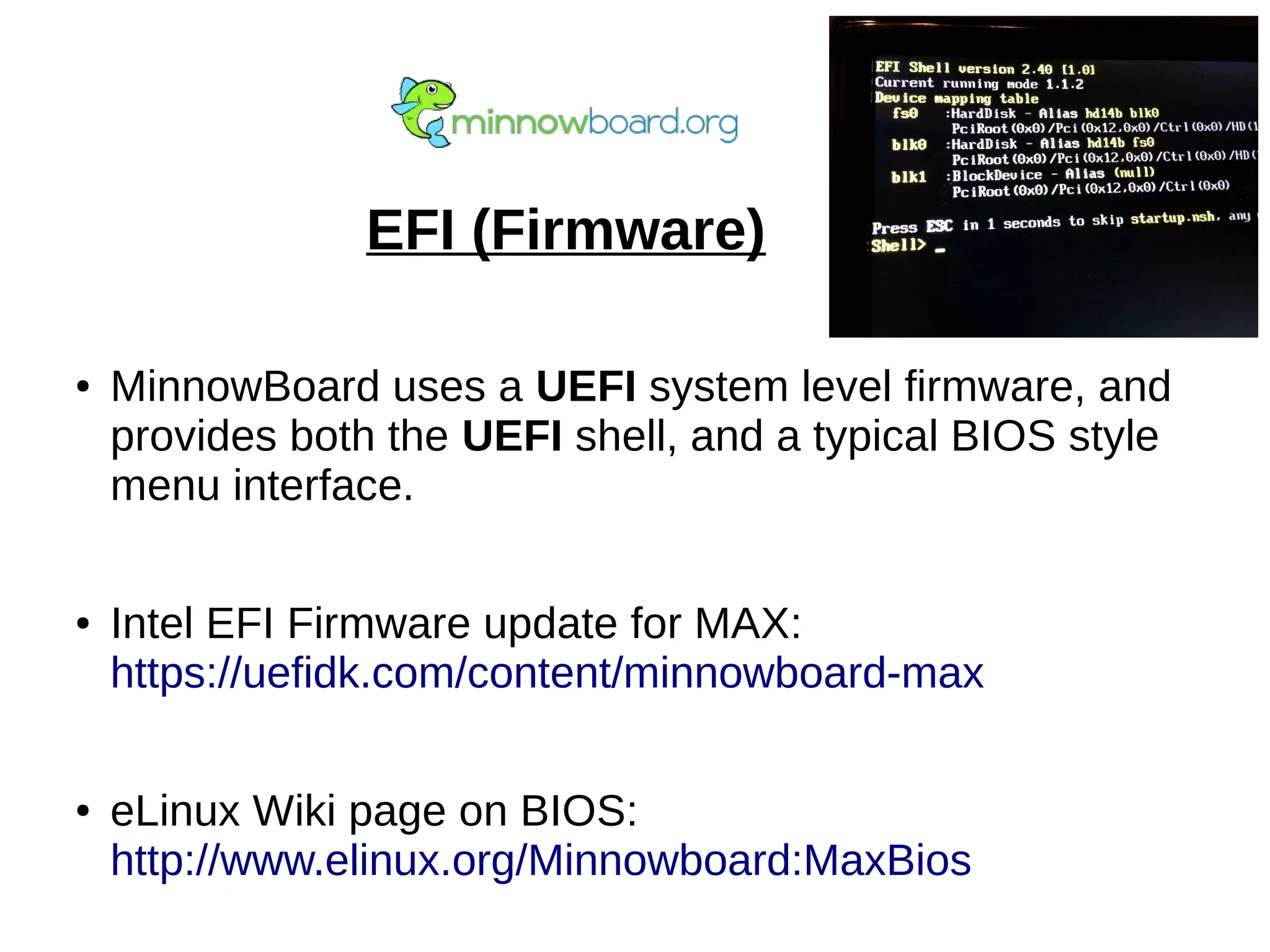 EFI (Firmware)
● MinnowBoard uses a UEFI system level firmware, and
provides both the UEFI shell, and a typical BIOS style
menu interface.
● Intel EFI Firmware update for MAX:
https://uefidk.com/content/minnowboard-max
● eLinux Wiki page on BIOS:
http://www.elinux.org/Minnowboard:MaxBios
 