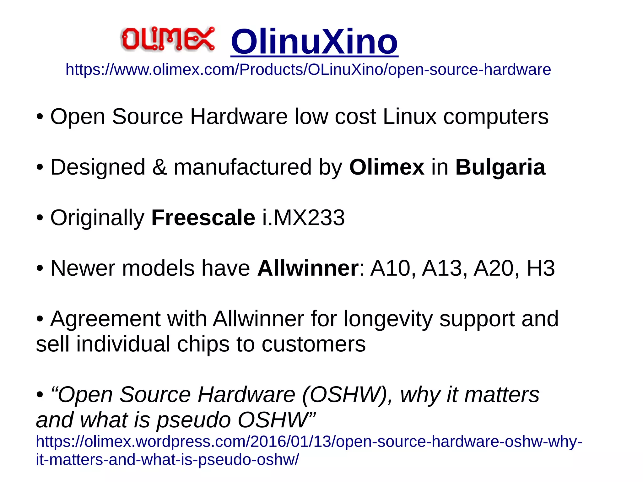 OlinuXino
https://www.olimex.com/Products/OLinuXino/open-source-hardware
● Open Source Hardware low cost Linux computers
● Designed & manufactured by Olimex in Bulgaria
● Originally Freescale i.MX233
● Newer models have Allwinner: A10, A13, A20, H3
● Agreement with Allwinner for longevity support and
sell individual chips to customers
● “Open Source Hardware (OSHW), why it matters
and what is pseudo OSHW”
https://olimex.wordpress.com/2016/01/13/open-source-hardware-oshw-why-
it-matters-and-what-is-pseudo-oshw/
 
