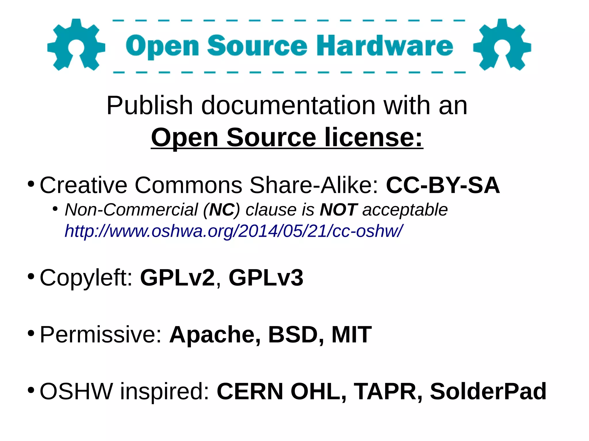 Publish documentation with an
Open Source license:
●
Creative Commons Share-Alike: CC-BY-SA
●
Non-Commercial (NC) clause is NOT acceptable
http://www.oshwa.org/2014/05/21/cc-oshw/
●
Copyleft: GPLv2, GPLv3
●
Permissive: Apache, BSD, MIT
●
OSHW inspired: CERN OHL, TAPR, SolderPad
 