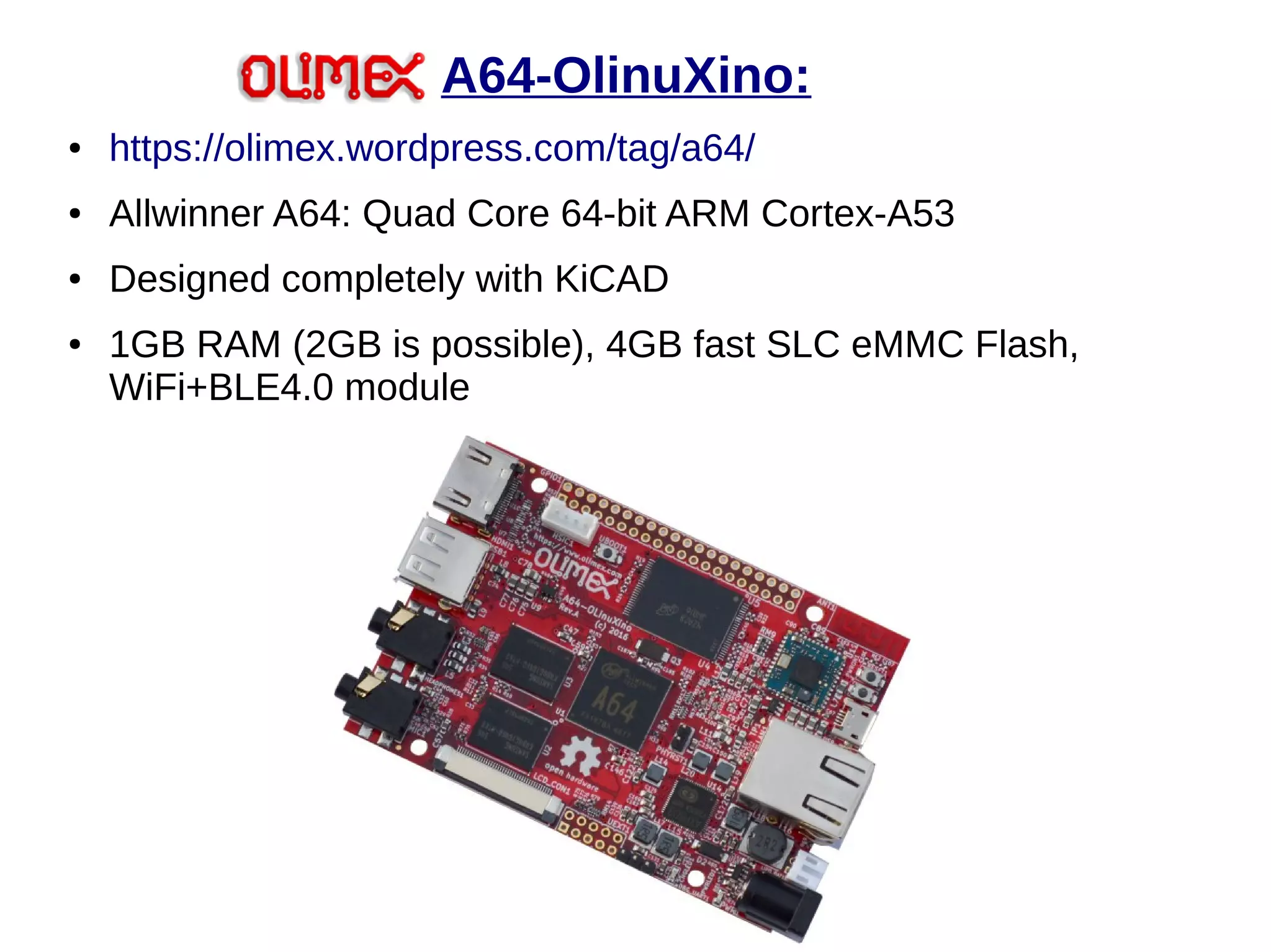 A64-OlinuXino:
● https://olimex.wordpress.com/tag/a64/
● Allwinner A64: Quad Core 64-bit ARM Cortex-A53
● Designed completely with KiCAD
● 1GB RAM (2GB is possible), 4GB fast SLC eMMC Flash,
WiFi+BLE4.0 module
 