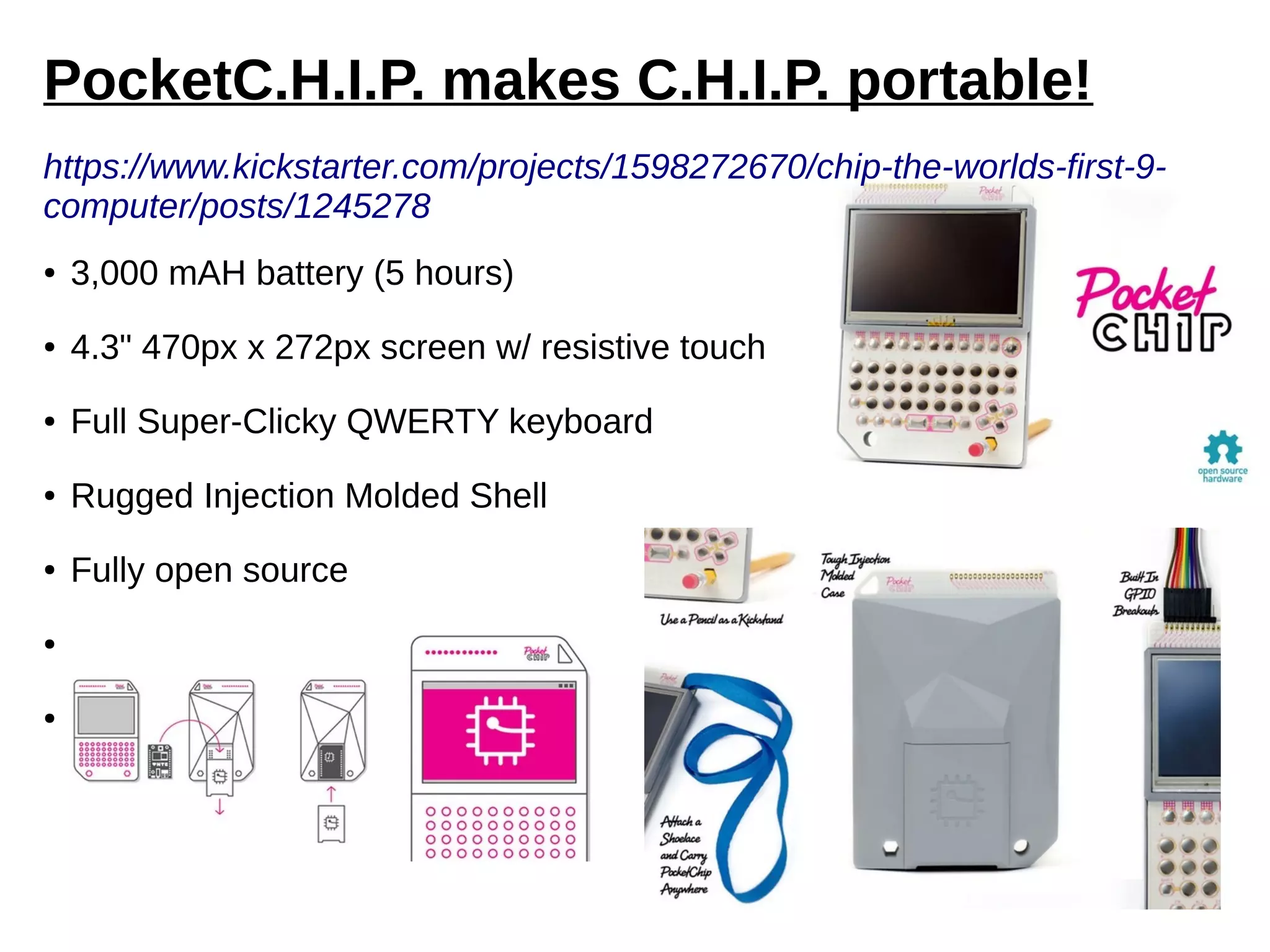 PocketC.H.I.P. makes C.H.I.P. portable!
https://www.kickstarter.com/projects/1598272670/chip-the-worlds-first-9-
computer/posts/1245278
● 3,000 mAH battery (5 hours)
● 4.3" 470px x 272px screen w/ resistive touch
● Full Super-Clicky QWERTY keyboard
● Rugged Injection Molded Shell
● Fully open source
● GPIO breakouts
● C.H.I.P. is removable via hatch
 
