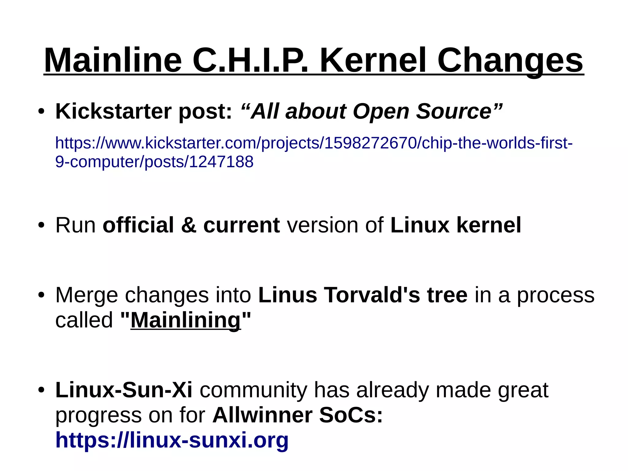 Mainline C.H.I.P. Kernel Changes
● Kickstarter post: “All about Open Source”
https://www.kickstarter.com/projects/1598272670/chip-the-worlds-first-
9-computer/posts/1247188
● Run official & current version of Linux kernel
● Merge changes into Linus Torvald's tree in a process
called "Mainlining"
● Linux-Sun-Xi community has already made great
progress on for Allwinner SoCs:
https://linux-sunxi.org
 