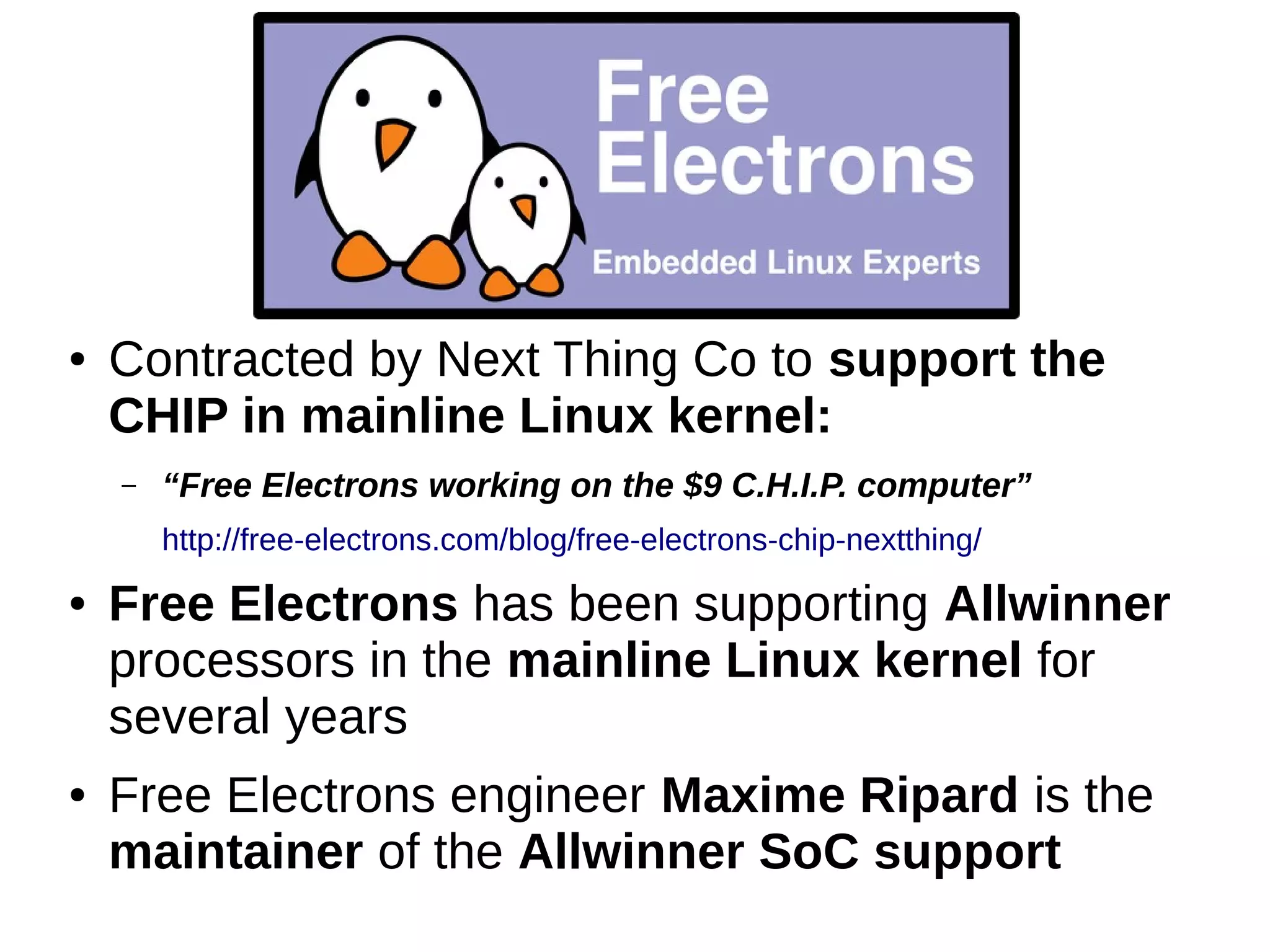 ● Contracted by Next Thing Co to support the
CHIP in mainline Linux kernel:
– “Free Electrons working on the $9 C.H.I.P. computer”
http://free-electrons.com/blog/free-electrons-chip-nextthing/
● Free Electrons has been supporting Allwinner
processors in the mainline Linux kernel for
several years
● Free Electrons engineer Maxime Ripard is the
maintainer of the Allwinner SoC support
 