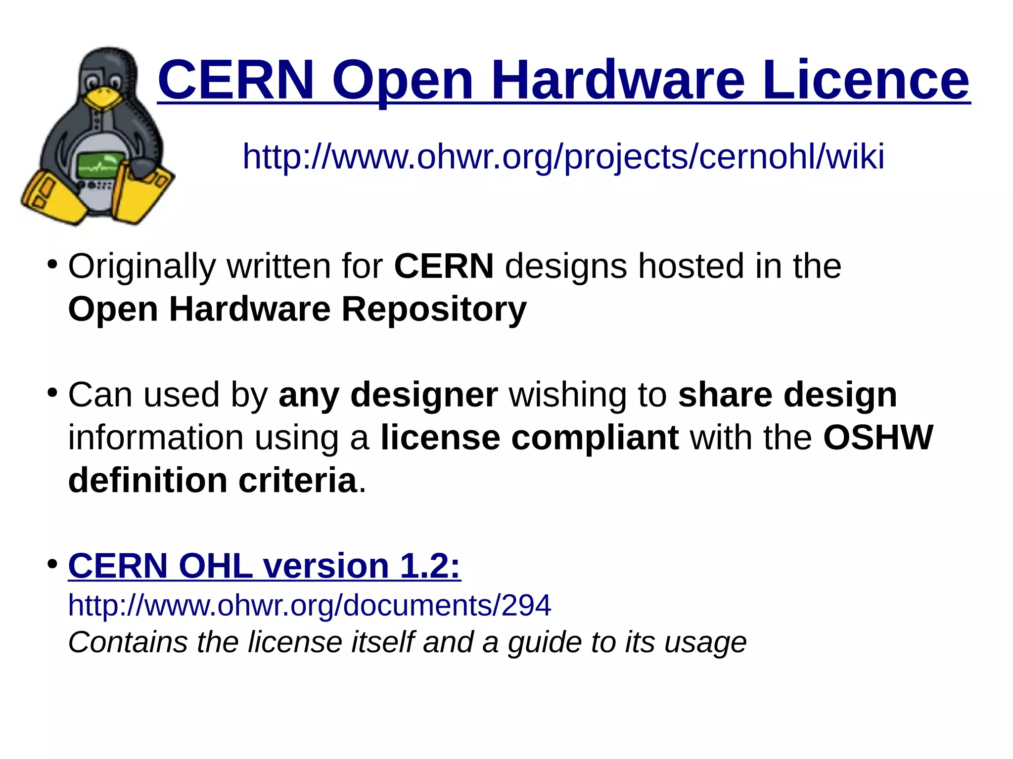 CERN Open Hardware Licence
http://www.ohwr.org/projects/cernohl/wiki
●
Originally written for CERN designs hosted in the
Open Hardware Repository
●
Can used by any designer wishing to share design
information using a license compliant with the OSHW
definition criteria.
●
CERN OHL version 1.2:
http://www.ohwr.org/documents/294
Contains the license itself and a guide to its usage
 