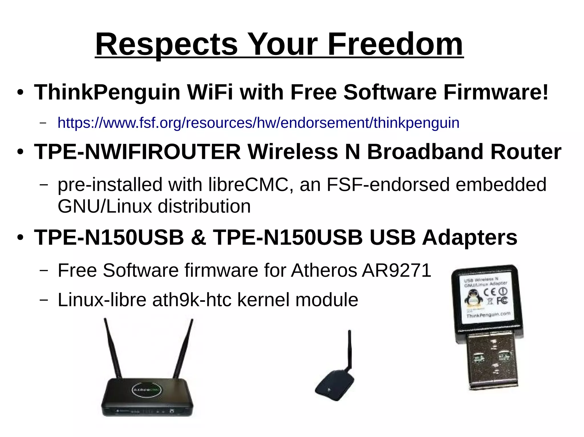 Respects Your Freedom
● ThinkPenguin WiFi with Free Software Firmware!
– https://www.fsf.org/resources/hw/endorsement/thinkpenguin
● TPE-NWIFIROUTER Wireless N Broadband Router
– pre-installed with libreCMC, an FSF-endorsed embedded
GNU/Linux distribution
● TPE-N150USB & TPE-N150USB USB Adapters
– Free Software firmware for Atheros AR9271
– Linux-libre ath9k-htc kernel module
 