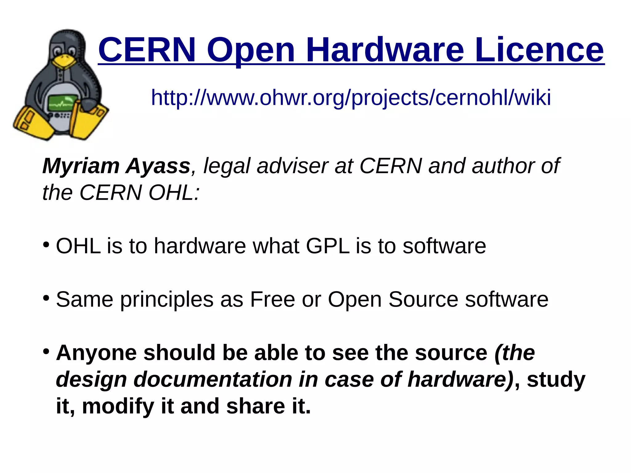 CERN Open Hardware Licence
http://www.ohwr.org/projects/cernohl/wiki
Myriam Ayass, legal adviser at CERN and author of
the CERN OHL:
●
OHL is to hardware what GPL is to software
●
Same principles as Free or Open Source software
●
Anyone should be able to see the source (the
design documentation in case of hardware), study
it, modify it and share it.
 