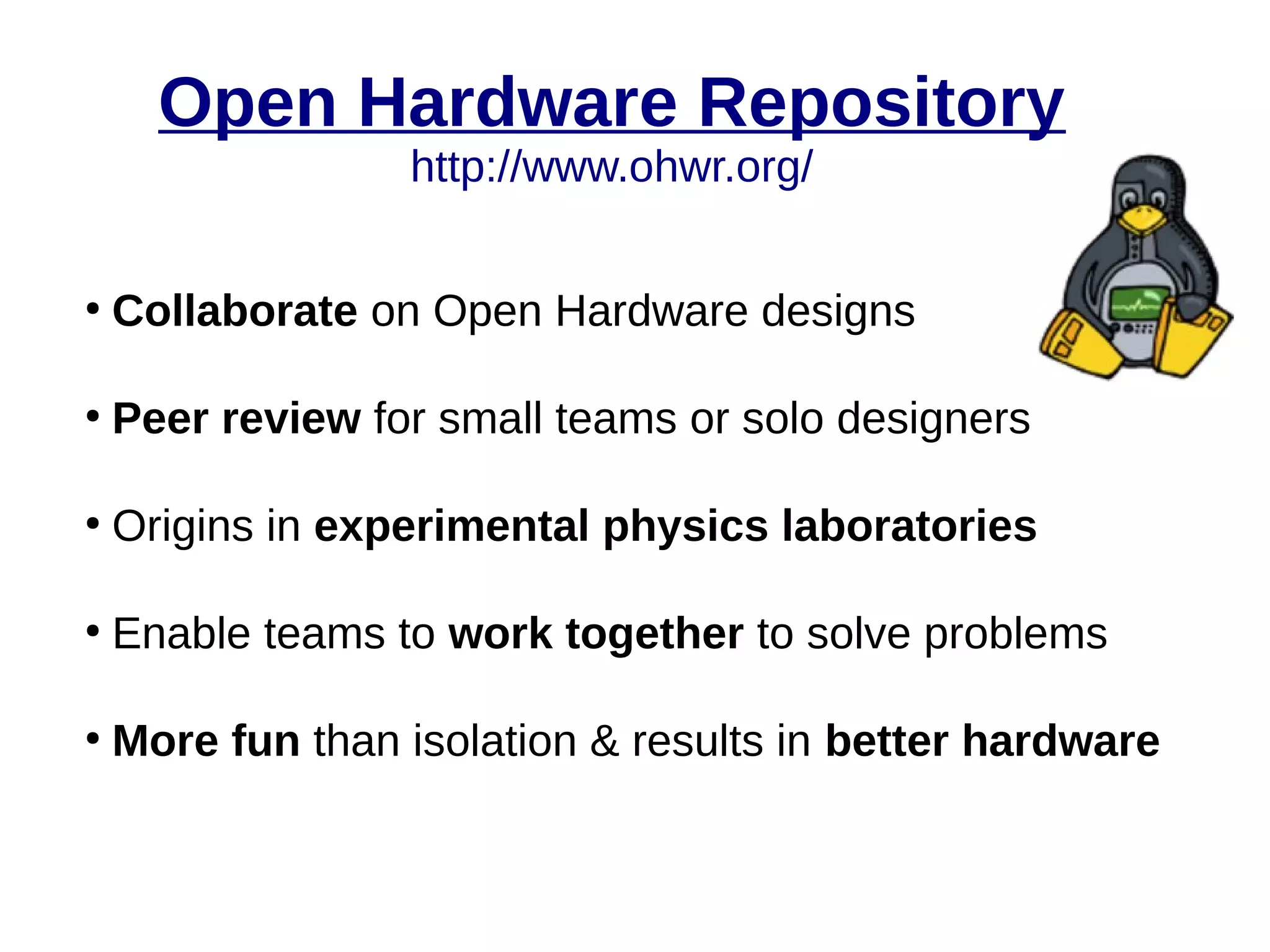 Open Hardware Repository
http://www.ohwr.org/
●
Collaborate on Open Hardware designs
●
Peer review for small teams or solo designers
●
Origins in experimental physics laboratories
●
Enable teams to work together to solve problems
●
More fun than isolation & results in better hardware
 