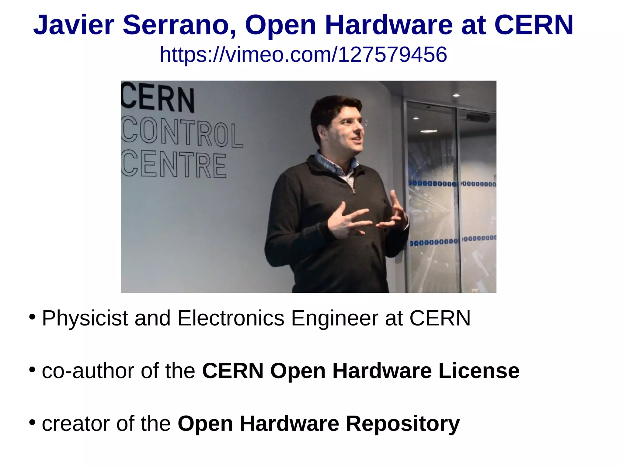 Javier Serrano, Open Hardware at CERN
https://vimeo.com/127579456
●
Physicist and Electronics Engineer at CERN
●
co-author of the CERN Open Hardware License
●
creator of the Open Hardware Repository
 