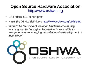 Open Source Hardware Association
http://www.oshwa.org
● US Federal 501(c) non-profit
● Hosts the OSHW definition: http://www.oshwa.org/definition/
● “aims to be the voice of the open hardware community,
ensuring that technological knowledge is accessible to
everyone, and encouraging the collaborative development of
technology”
 