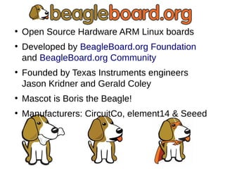 ●
Open Source Hardware ARM Linux boards
●
Developed by BeagleBoard.org Foundation
and BeagleBoard.org Community
●
Founded by Texas Instruments engineers
Jason Kridner and Gerald Coley
●
Mascot is Boris the Beagle!
●
Manufacturers: CircuitCo, element14 & Seeed
 