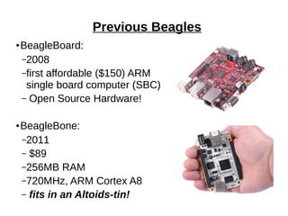Previous Beagles
● BeagleBoard:
–2008
–first affordable ($150) ARM
single board computer (SBC)
– Open Source Hardware!
● BeagleBone:
–2011
– $89
–256MB RAM
–720MHz, ARM Cortex A8
– fits in an Altoids-tin!
 